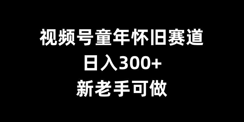 视频号童年怀旧赛道，日入300+，新老手可做【揭秘】-小鹏项目网
