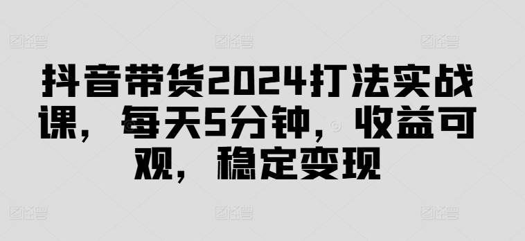 抖音带货2024打法实战课，每天5分钟，收益可观，稳定变现【揭秘】-小鹏项目网