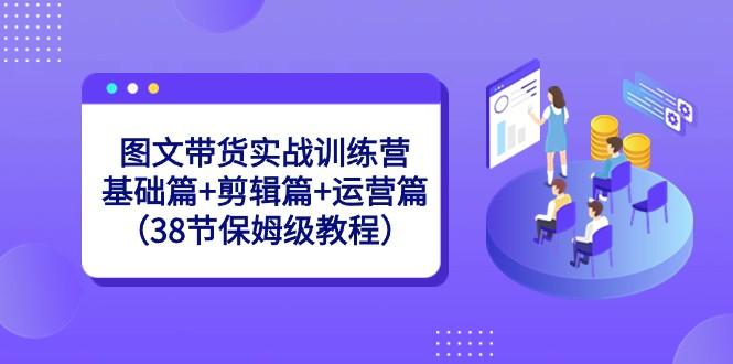 图文带货实战训练营：基础篇+剪辑篇+运营篇（38节保姆级教程）-小鹏项目网