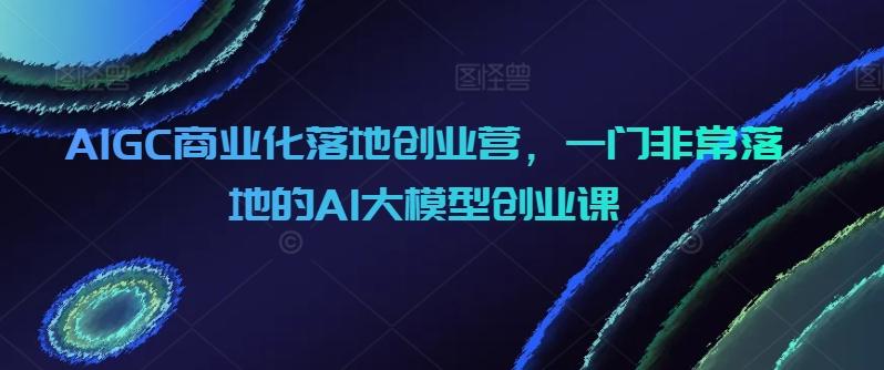 AIGC商业化落地创业营，一门非常落地的AI大模型创业课-小鹏项目网