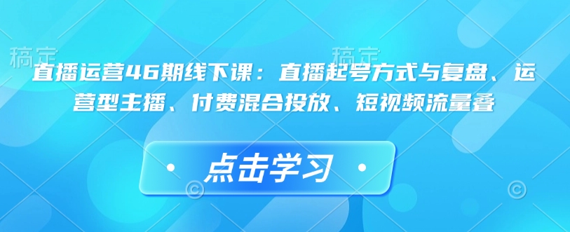 直播运营46期线下课：直播起号方式与复盘、运营型主播、付费混合投放、短视频流量叠-小鹏项目网
