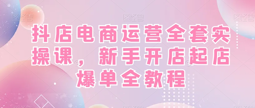 抖店电商运营全套实操课，新手开店起店爆单全教程-小鹏项目网