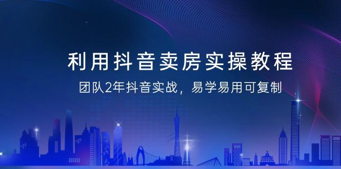 利用抖音-卖房实操教程，团队2年抖音实战，易学易用可复制(43节无水印)-小鹏项目网