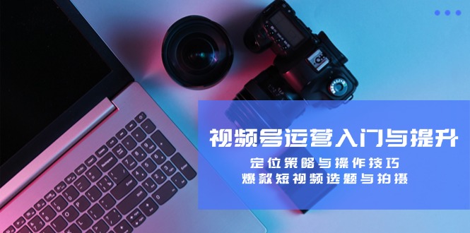 视频号运营入门与提升：定位策略与操作技巧，爆款短视频选题与拍摄-小鹏项目网