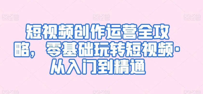 短视频创作运营全攻略，零基础玩转短视频·从入门到精通-小鹏项目网