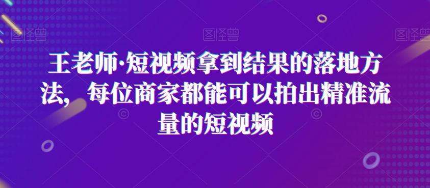 王老师·短视频拿到结果的落地方法，每位商家都能可以拍出精准流量的短视频-小鹏项目网