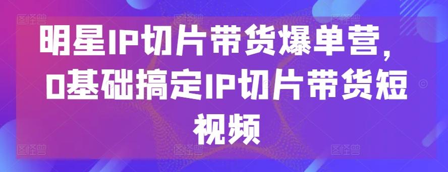 明星IP切片带货爆单营，0基础搞定IP切片带货短视频-小鹏项目网