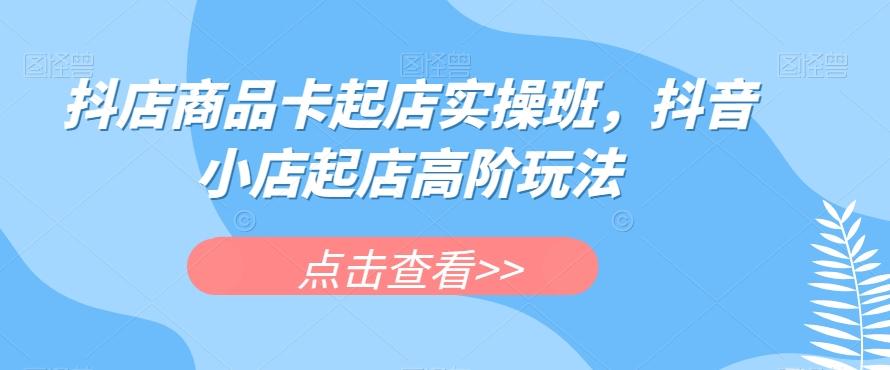抖店商品卡起店实操班，抖音小店起店高阶玩法-小鹏项目网