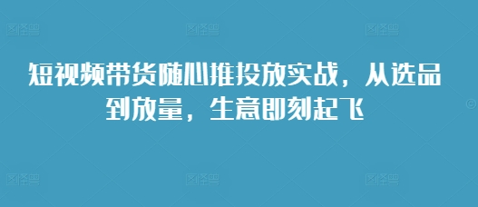 短视频带货随心推投放实战，从选品到放量，生意即刻起飞-小鹏项目网