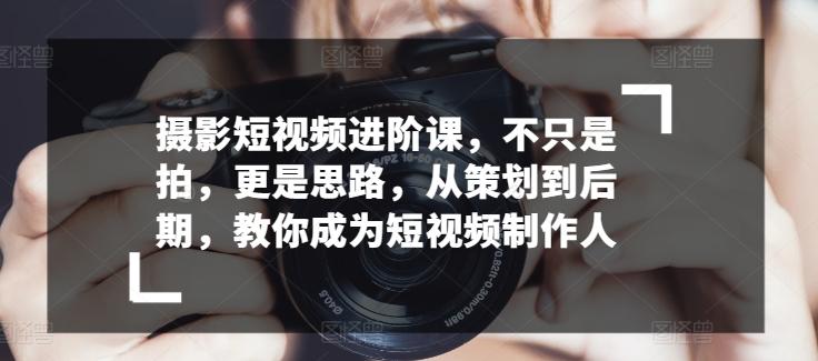 摄影短视频进阶课，不只是拍，更是思路，从策划到后期，教你成为短视频制作人-小鹏项目网