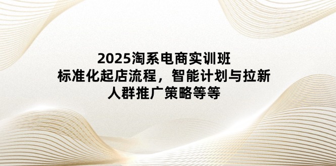 2025淘系电商实训班：标准化起店流程，智能计划与拉新，人群推广策略等等-小鹏项目网