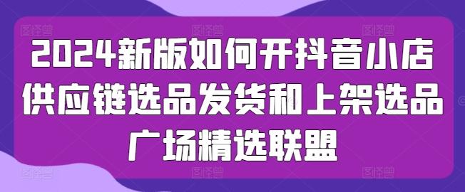 2024新版如何开抖音小店供应链选品发货和上架选品广场精选联盟-小鹏项目网