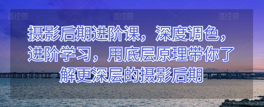 摄影后期进阶课，深度调色，进阶学习，用底层原理带你了解更深层的摄影后期-小鹏项目网