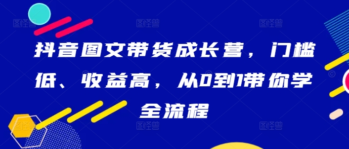 抖音图文带货成长营，门槛低、收益高，从0到1带你学全流程-小鹏项目网