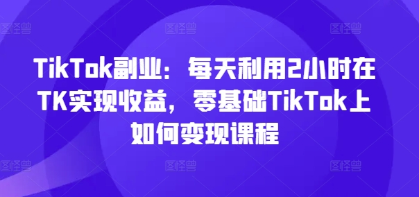 TikTok副业：每天利用2小时在TK实现收益，零基础TikTok上如何变现课程-小鹏项目网