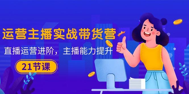 运营主播·实战带货营：直播运营 进阶，主播 能力提升(21节课-小鹏项目网