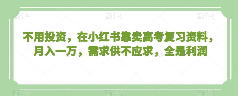 不用投资，在小红书靠卖高考复习资料，月入一万，需求供不应求，全是利润【揭秘】-小鹏项目网