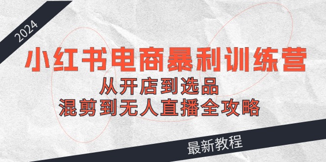 2024小红书电商暴利训练营：从开店到选品，混剪到无人直播全攻略-小鹏项目网