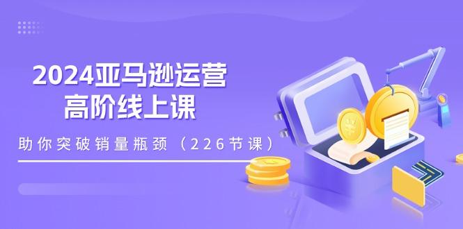 2024亚马逊运营-高阶线上课，助你突破销量瓶颈(228节课-小鹏项目网