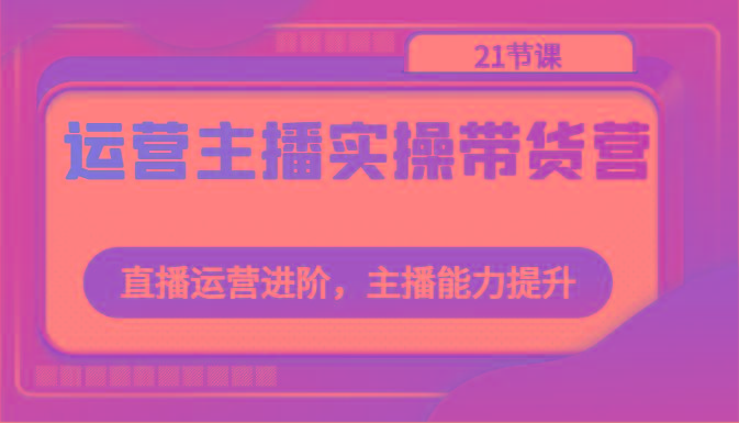 运营主播实操带货营：直播运营进阶，主播能力提升(21节课)-小鹏项目网