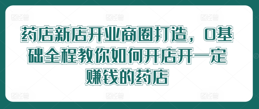 药店新店开业商圈打造，0基础全程教你如何开店开一定赚钱的药店-小鹏项目网