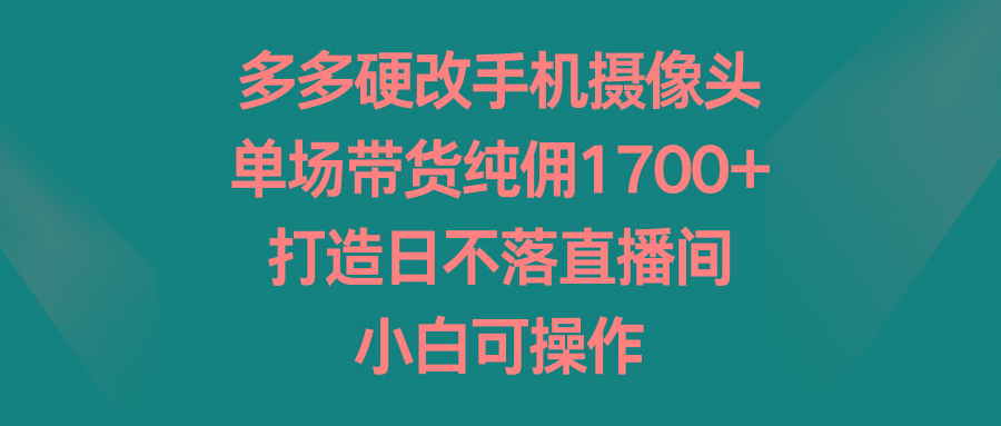 多多硬改手机摄像头，单场带货纯佣1700+，打造日不落直播间，小白可操作-小鹏项目网