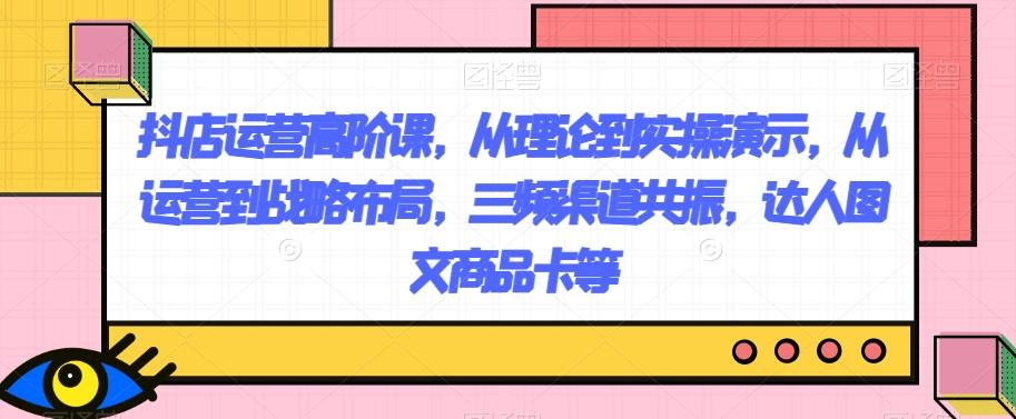 抖店运营高阶课，从理论到实操演示，从运营到战略布局，三频渠道共振，达人图文商品卡等-小鹏项目网