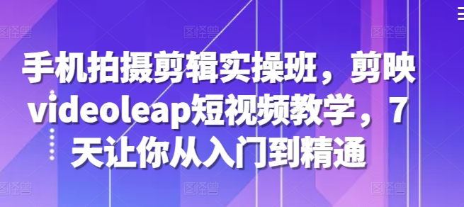手机拍摄剪辑实操班，剪映videoleap短视频教学，7天让你从入门到精通-小鹏项目网