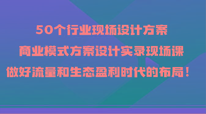50个行业现场设计方案，商业模式方案设计实录现场课，做好流量和生态盈利时代的布局！-小鹏项目网