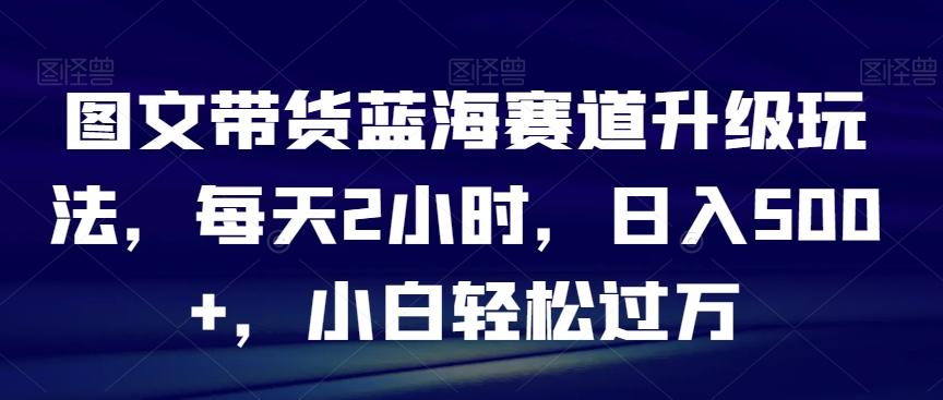 图文带货蓝海赛道升级玩法，每天2小时，日入500+，小白轻松过万-小鹏项目网
