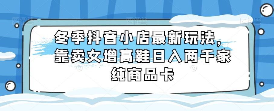 冬季抖音小店最新玩法，靠卖女增高鞋日入两千家纯商品卡【揭秘】-小鹏项目网