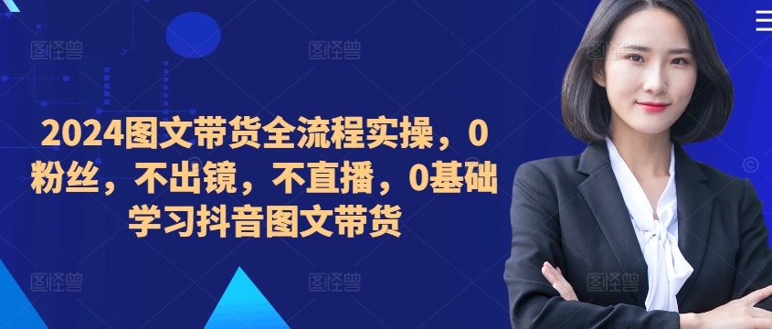 ​​​​​​2024图文带货全流程实操，0粉丝，不出镜，不直播，0基础学习抖音图文带货-小鹏项目网