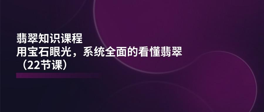 翡翠知识课程，用宝石眼光，系统全面的看懂翡翠(22节课-小鹏项目网