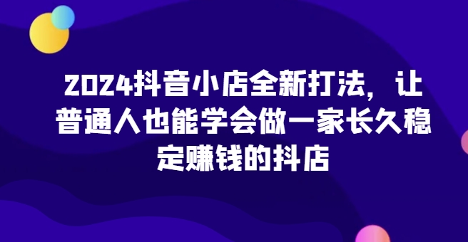 2024抖音小店全新打法，让普通人也能学会做一家长久稳定赚钱的抖店(更新)-小鹏项目网