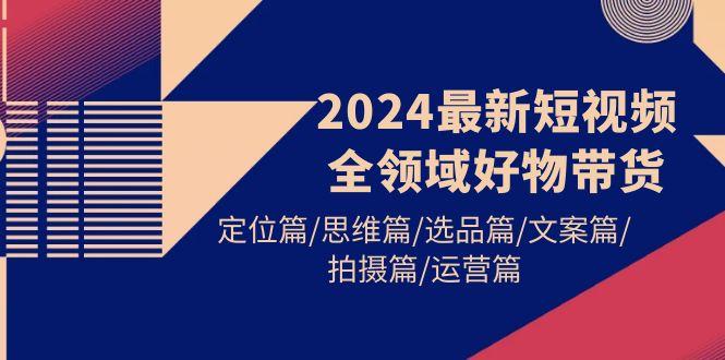 (9818期)2024最新短视频全领域好物带货 定位篇/思维篇/选品篇/文案篇/拍摄篇/运营篇-小鹏项目网