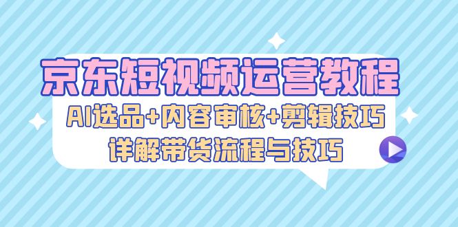 京东短视频运营教程：AI选品+内容审核+剪辑技巧，详解带货流程与技巧-小鹏项目网