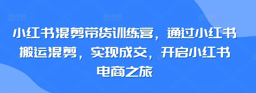 小红书混剪带货训练营，通过小红书搬运混剪，实现成交，开启小红书电商之旅-小鹏项目网