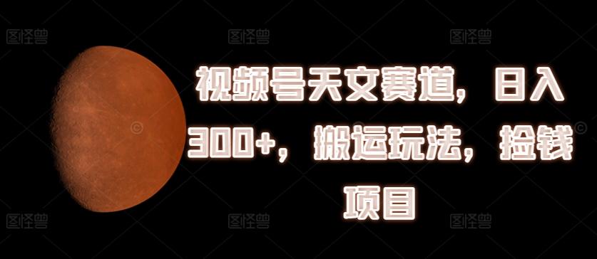 视频号天文赛道，日入300+，搬运玩法，捡钱项目【揭秘】-小鹏项目网