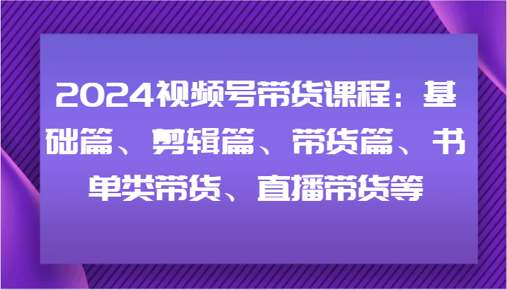 2024视频号带货课程：基础篇、剪辑篇、带货篇、书单类带货、直播带货等-小鹏项目网
