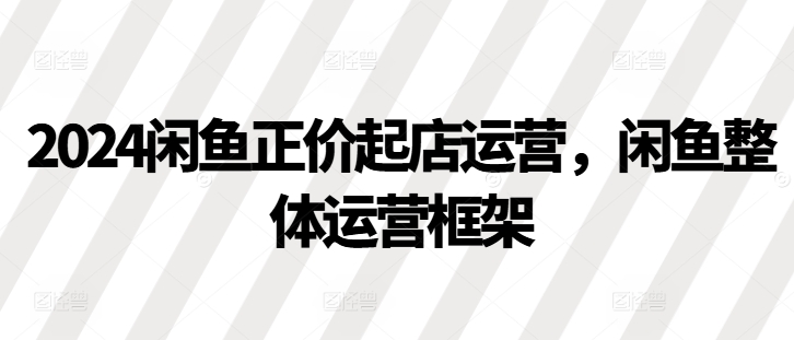 2024闲鱼正价起店运营，闲鱼整体运营框架-小鹏项目网
