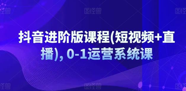 抖音进阶版课程(短视频+直播), 0-1运营系统课-小鹏项目网