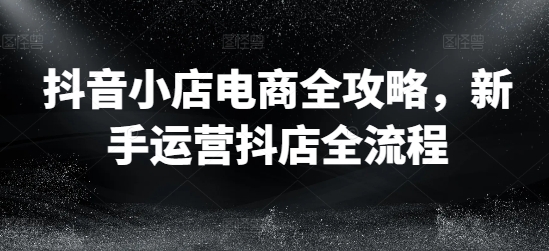抖音小店电商全攻略，新手运营抖店全流程-小鹏项目网