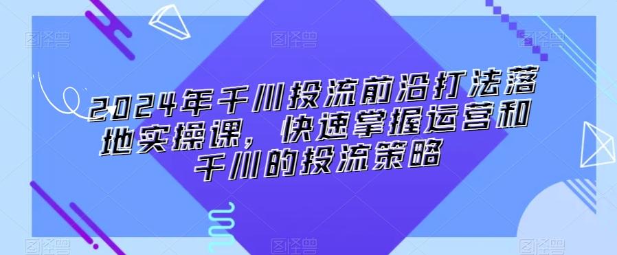 2024年千川投流前沿打法落地实操课，快速掌握运营和千川的投流策略-小鹏项目网