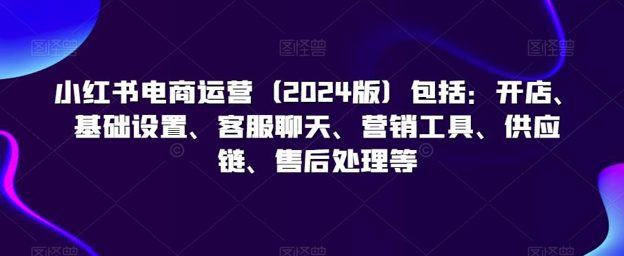 小红书电商运营(2024版)包括：开店、基础设置、客服聊天、营销工具、供应链、售后处理等-小鹏项目网