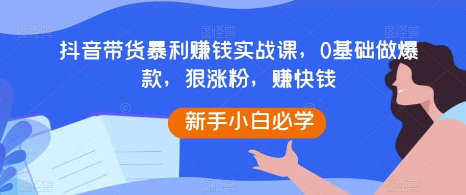 抖音带货暴利赚钱实战课，0基础做爆款，狠涨粉，赚快钱-小鹏项目网