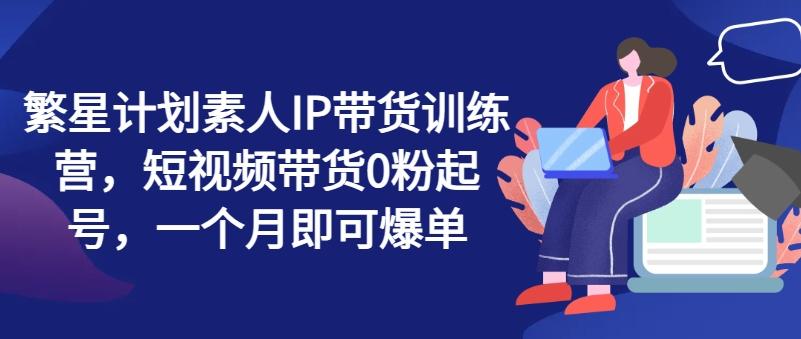 繁星计划素人IP带货训练营，短视频带货0粉起号，一个月即可爆单-小鹏项目网