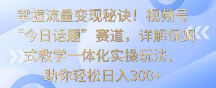 掌握流量变现秘诀！视频号“今日话题”赛道，详解保姆式教学一体化实操玩法，助你轻松日入300+【揭秘】-小鹏项目网